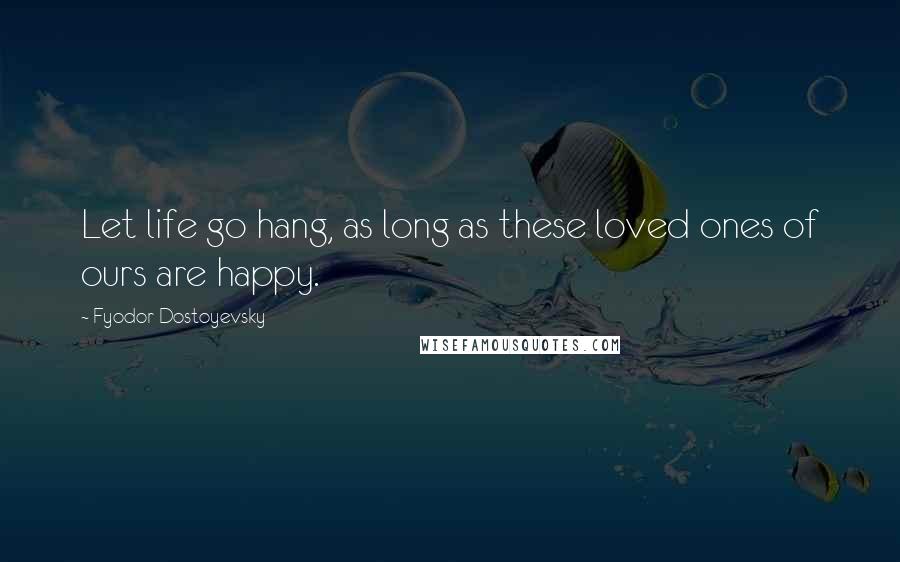 Fyodor Dostoyevsky Quotes: Let life go hang, as long as these loved ones of ours are happy.