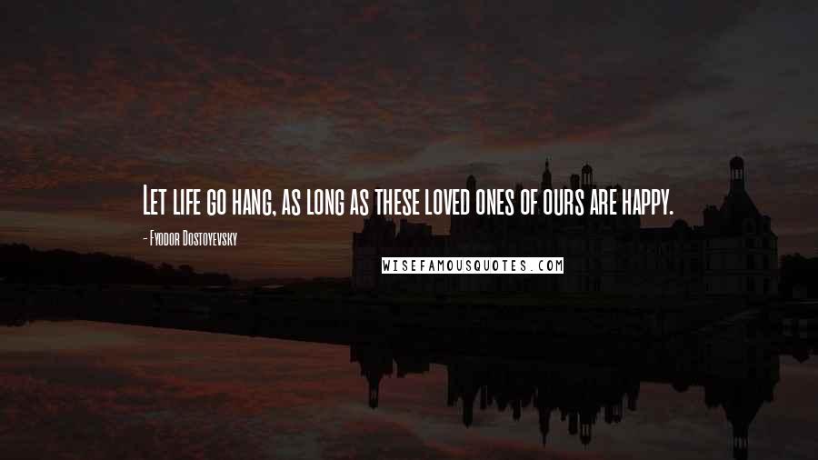 Fyodor Dostoyevsky Quotes: Let life go hang, as long as these loved ones of ours are happy.