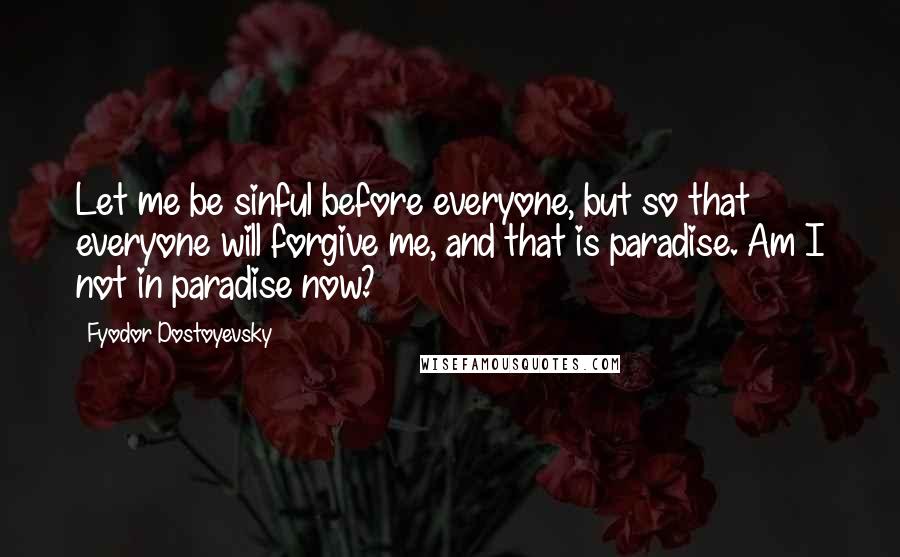 Fyodor Dostoyevsky Quotes: Let me be sinful before everyone, but so that everyone will forgive me, and that is paradise. Am I not in paradise now?