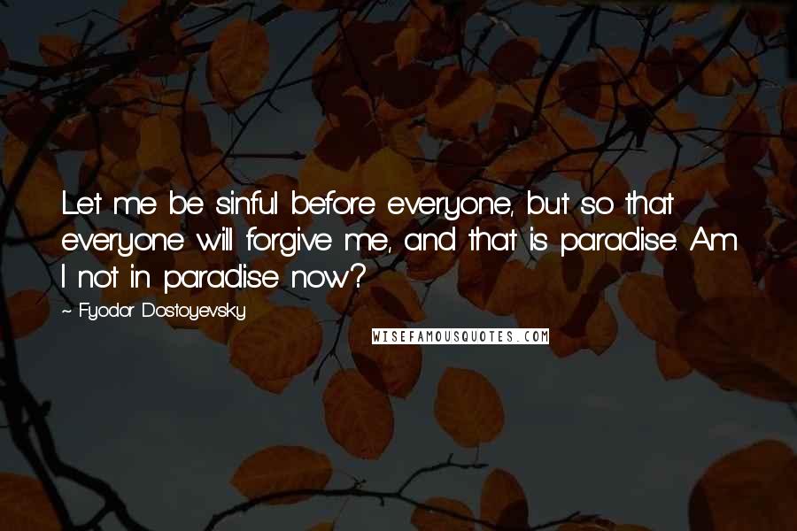 Fyodor Dostoyevsky Quotes: Let me be sinful before everyone, but so that everyone will forgive me, and that is paradise. Am I not in paradise now?