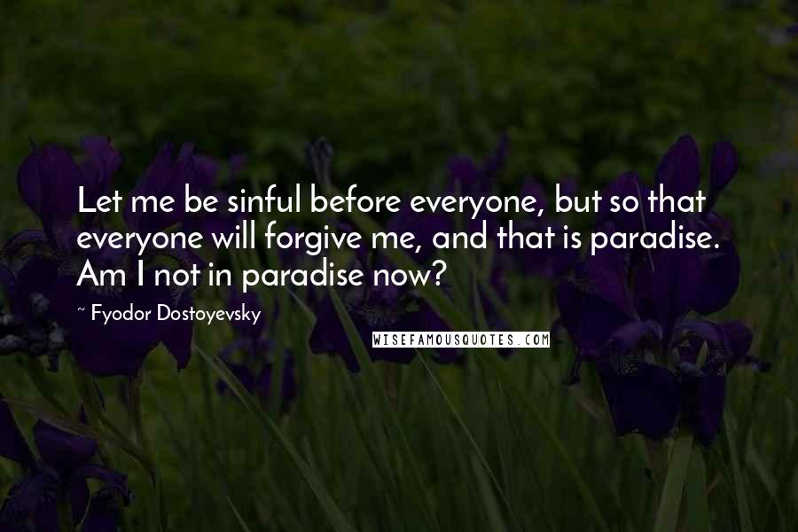 Fyodor Dostoyevsky Quotes: Let me be sinful before everyone, but so that everyone will forgive me, and that is paradise. Am I not in paradise now?