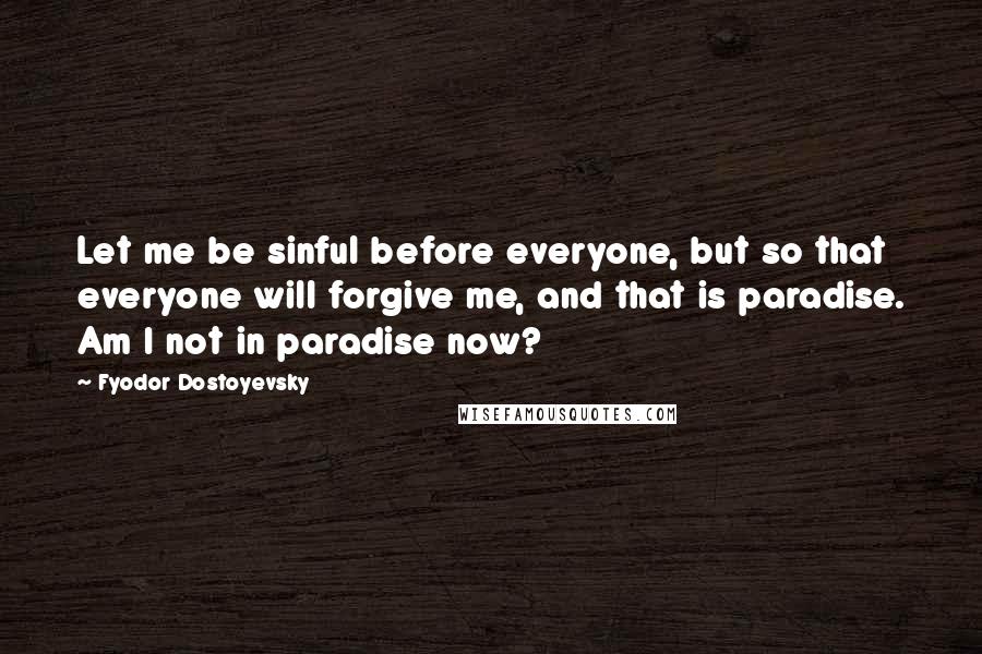 Fyodor Dostoyevsky Quotes: Let me be sinful before everyone, but so that everyone will forgive me, and that is paradise. Am I not in paradise now?