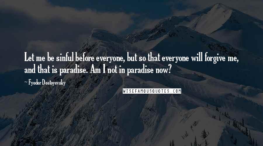 Fyodor Dostoyevsky Quotes: Let me be sinful before everyone, but so that everyone will forgive me, and that is paradise. Am I not in paradise now?