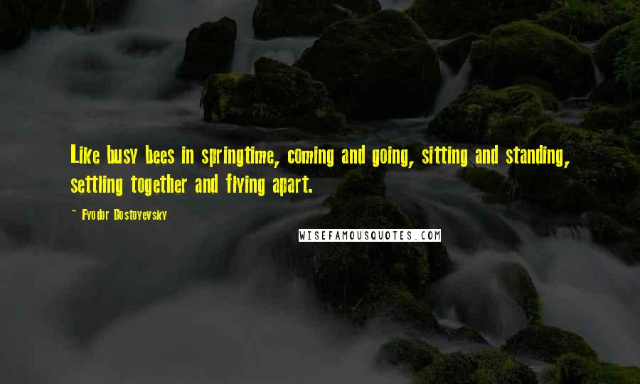 Fyodor Dostoyevsky Quotes: Like busy bees in springtime, coming and going, sitting and standing, settling together and flying apart.