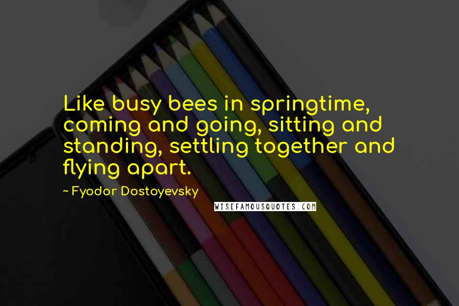 Fyodor Dostoyevsky Quotes: Like busy bees in springtime, coming and going, sitting and standing, settling together and flying apart.