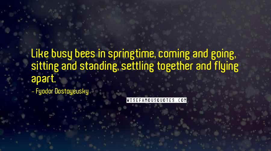 Fyodor Dostoyevsky Quotes: Like busy bees in springtime, coming and going, sitting and standing, settling together and flying apart.