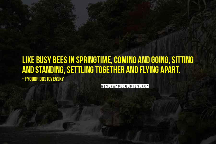 Fyodor Dostoyevsky Quotes: Like busy bees in springtime, coming and going, sitting and standing, settling together and flying apart.