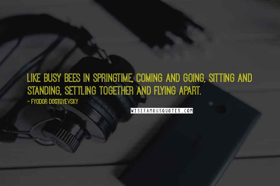 Fyodor Dostoyevsky Quotes: Like busy bees in springtime, coming and going, sitting and standing, settling together and flying apart.