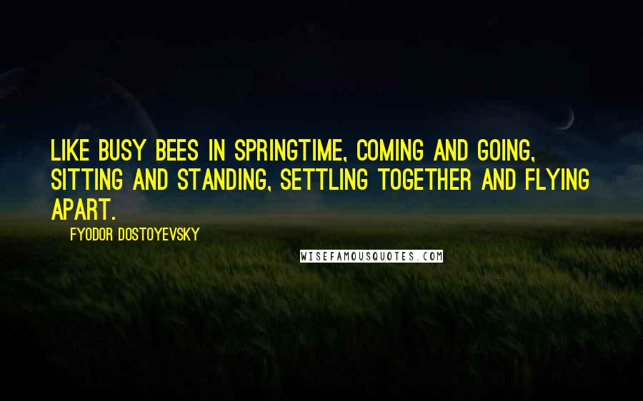 Fyodor Dostoyevsky Quotes: Like busy bees in springtime, coming and going, sitting and standing, settling together and flying apart.