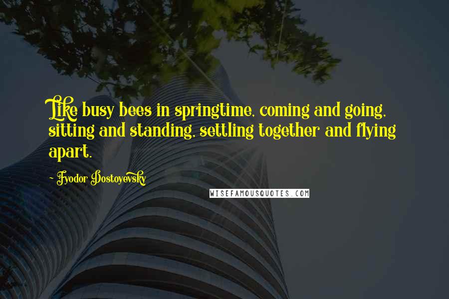 Fyodor Dostoyevsky Quotes: Like busy bees in springtime, coming and going, sitting and standing, settling together and flying apart.