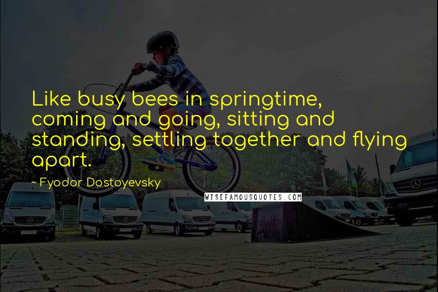 Fyodor Dostoyevsky Quotes: Like busy bees in springtime, coming and going, sitting and standing, settling together and flying apart.