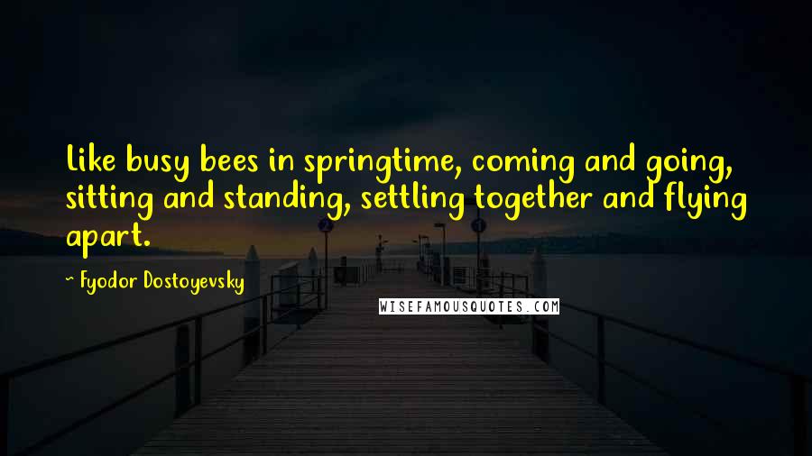 Fyodor Dostoyevsky Quotes: Like busy bees in springtime, coming and going, sitting and standing, settling together and flying apart.