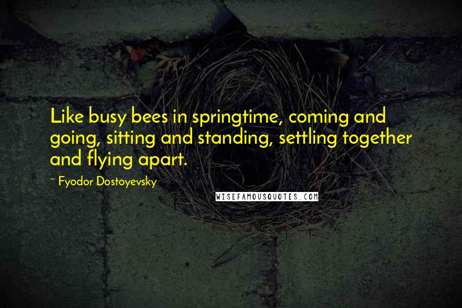 Fyodor Dostoyevsky Quotes: Like busy bees in springtime, coming and going, sitting and standing, settling together and flying apart.