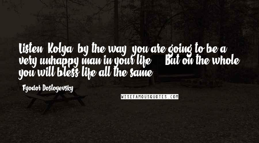 Fyodor Dostoyevsky Quotes: Listen, Kolya, by the way, you are going to be a very unhappy man in your life ... But on the whole you will bless life all the same.