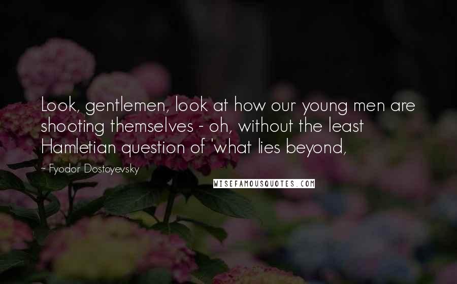 Fyodor Dostoyevsky Quotes: Look, gentlemen, look at how our young men are shooting themselves - oh, without the least Hamletian question of 'what lies beyond,