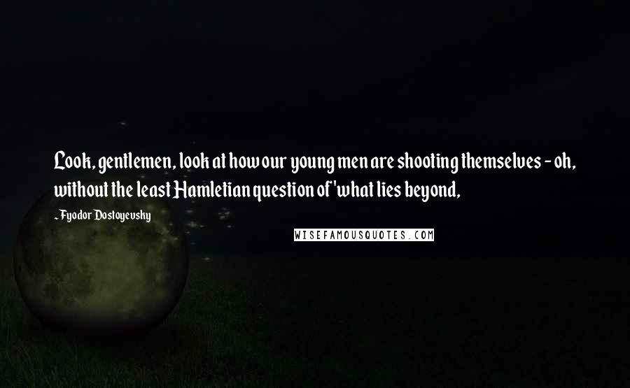 Fyodor Dostoyevsky Quotes: Look, gentlemen, look at how our young men are shooting themselves - oh, without the least Hamletian question of 'what lies beyond,