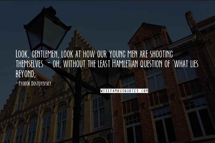 Fyodor Dostoyevsky Quotes: Look, gentlemen, look at how our young men are shooting themselves - oh, without the least Hamletian question of 'what lies beyond,