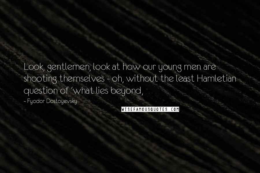 Fyodor Dostoyevsky Quotes: Look, gentlemen, look at how our young men are shooting themselves - oh, without the least Hamletian question of 'what lies beyond,