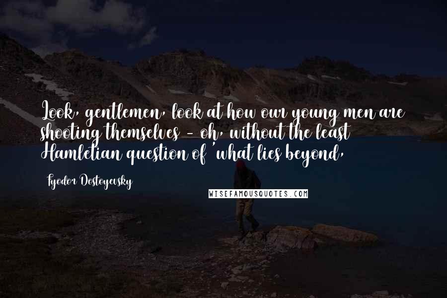 Fyodor Dostoyevsky Quotes: Look, gentlemen, look at how our young men are shooting themselves - oh, without the least Hamletian question of 'what lies beyond,