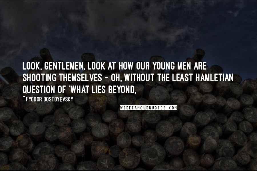 Fyodor Dostoyevsky Quotes: Look, gentlemen, look at how our young men are shooting themselves - oh, without the least Hamletian question of 'what lies beyond,