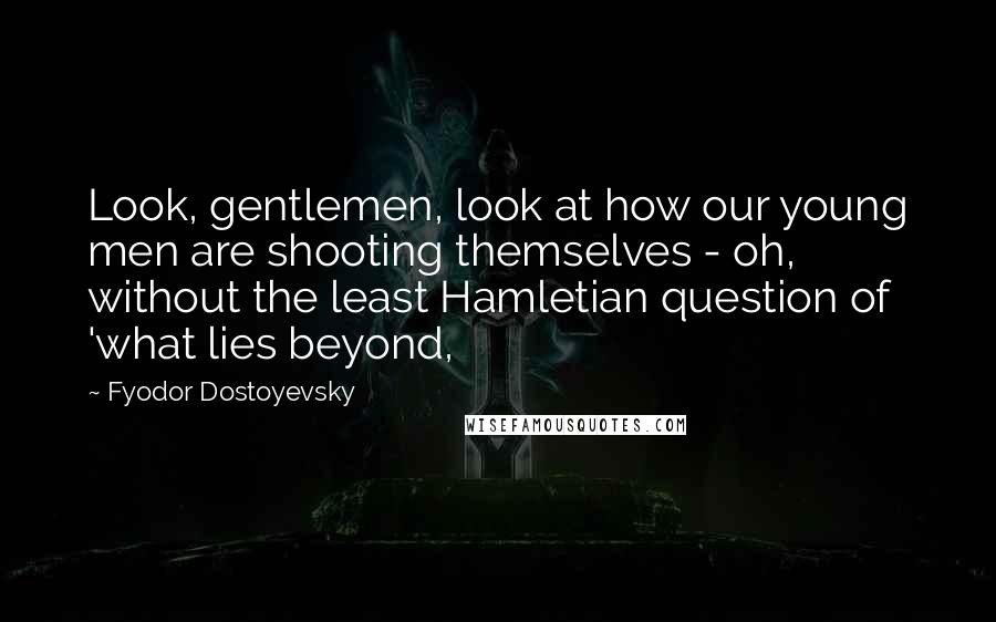 Fyodor Dostoyevsky Quotes: Look, gentlemen, look at how our young men are shooting themselves - oh, without the least Hamletian question of 'what lies beyond,