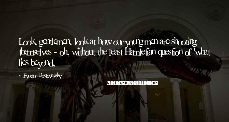 Fyodor Dostoyevsky Quotes: Look, gentlemen, look at how our young men are shooting themselves - oh, without the least Hamletian question of 'what lies beyond,