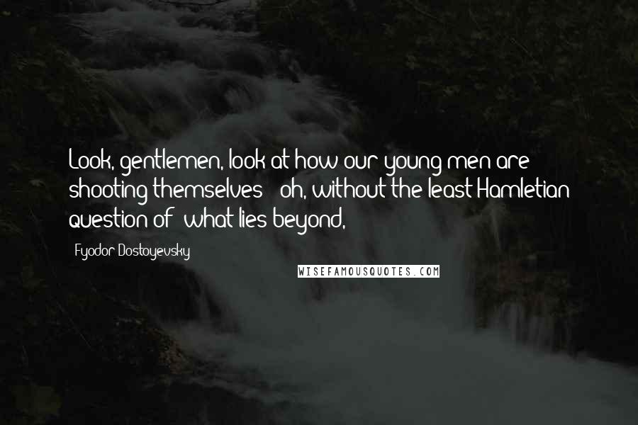 Fyodor Dostoyevsky Quotes: Look, gentlemen, look at how our young men are shooting themselves - oh, without the least Hamletian question of 'what lies beyond,