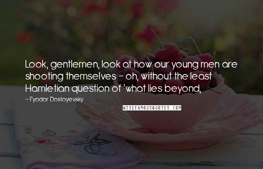 Fyodor Dostoyevsky Quotes: Look, gentlemen, look at how our young men are shooting themselves - oh, without the least Hamletian question of 'what lies beyond,