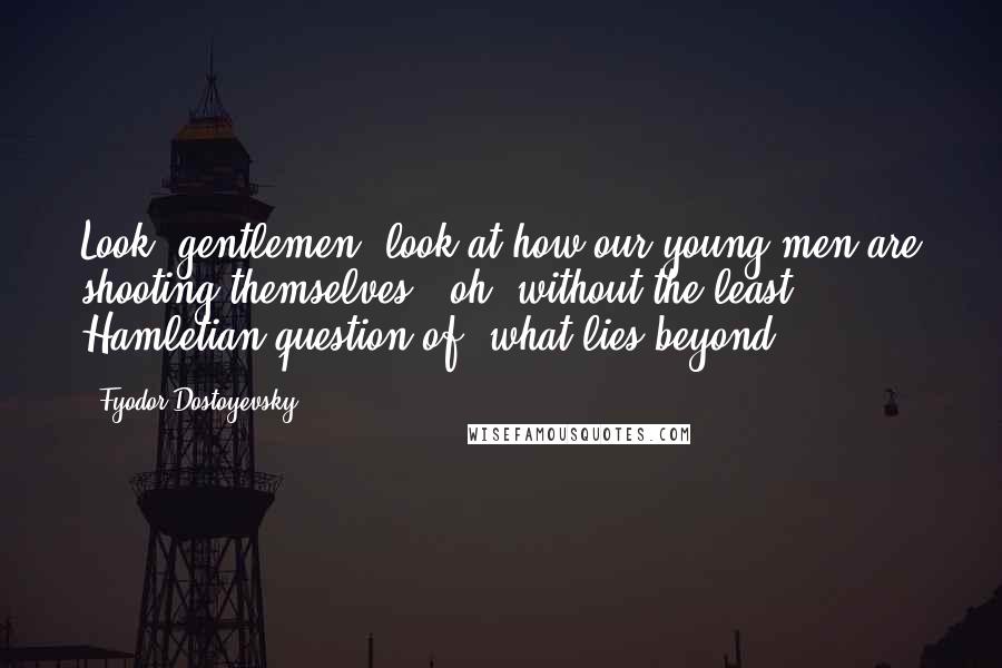 Fyodor Dostoyevsky Quotes: Look, gentlemen, look at how our young men are shooting themselves - oh, without the least Hamletian question of 'what lies beyond,