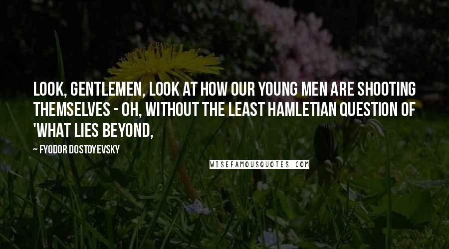 Fyodor Dostoyevsky Quotes: Look, gentlemen, look at how our young men are shooting themselves - oh, without the least Hamletian question of 'what lies beyond,