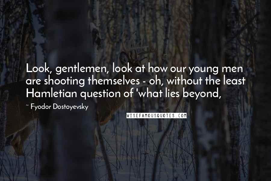 Fyodor Dostoyevsky Quotes: Look, gentlemen, look at how our young men are shooting themselves - oh, without the least Hamletian question of 'what lies beyond,