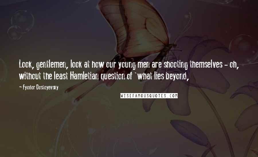 Fyodor Dostoyevsky Quotes: Look, gentlemen, look at how our young men are shooting themselves - oh, without the least Hamletian question of 'what lies beyond,