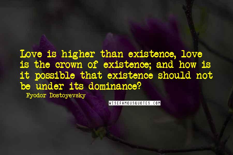 Fyodor Dostoyevsky Quotes: Love is higher than existence, love is the crown of existence; and how is it possible that existence should not be under its dominance?