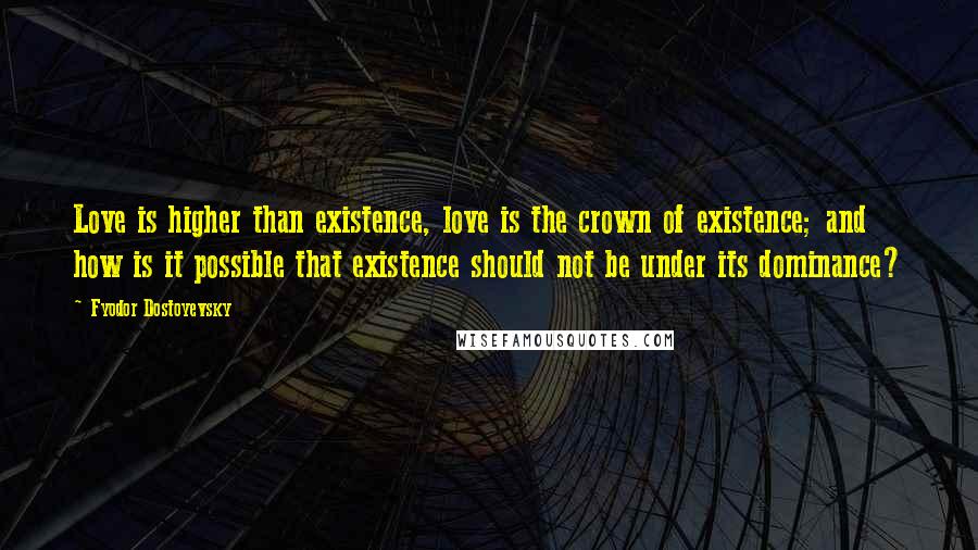 Fyodor Dostoyevsky Quotes: Love is higher than existence, love is the crown of existence; and how is it possible that existence should not be under its dominance?
