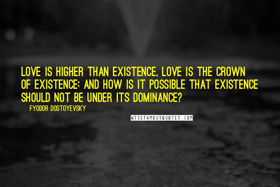 Fyodor Dostoyevsky Quotes: Love is higher than existence, love is the crown of existence; and how is it possible that existence should not be under its dominance?