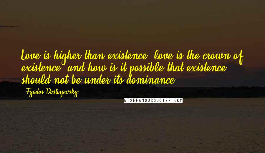 Fyodor Dostoyevsky Quotes: Love is higher than existence, love is the crown of existence; and how is it possible that existence should not be under its dominance?