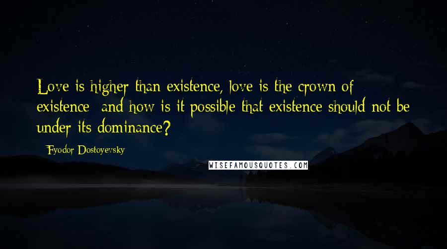 Fyodor Dostoyevsky Quotes: Love is higher than existence, love is the crown of existence; and how is it possible that existence should not be under its dominance?