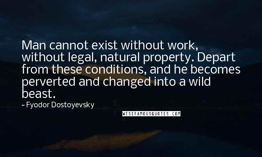Fyodor Dostoyevsky Quotes: Man cannot exist without work, without legal, natural property. Depart from these conditions, and he becomes perverted and changed into a wild beast.