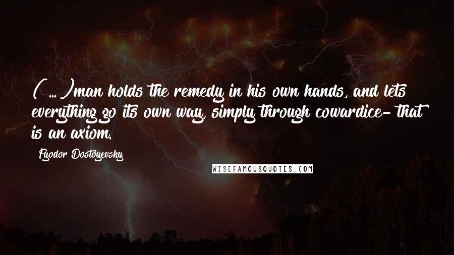 Fyodor Dostoyevsky Quotes: ( ... )man holds the remedy in his own hands, and lets everything go its own way, simply through cowardice- that is an axiom.