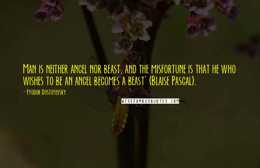 Fyodor Dostoyevsky Quotes: Man is neither angel nor beast, and the misfortune is that he who wishes to be an angel becomes a beast' (Blaise Pascal).