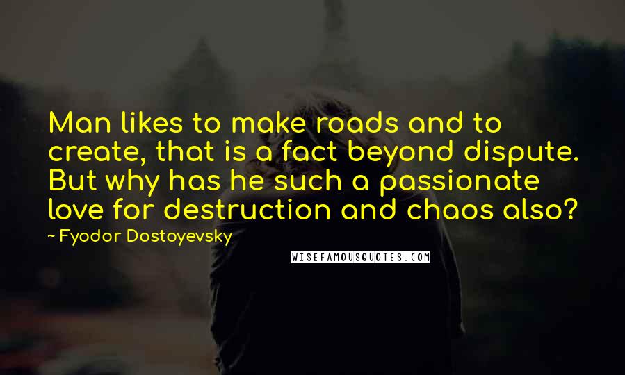 Fyodor Dostoyevsky Quotes: Man likes to make roads and to create, that is a fact beyond dispute. But why has he such a passionate love for destruction and chaos also?