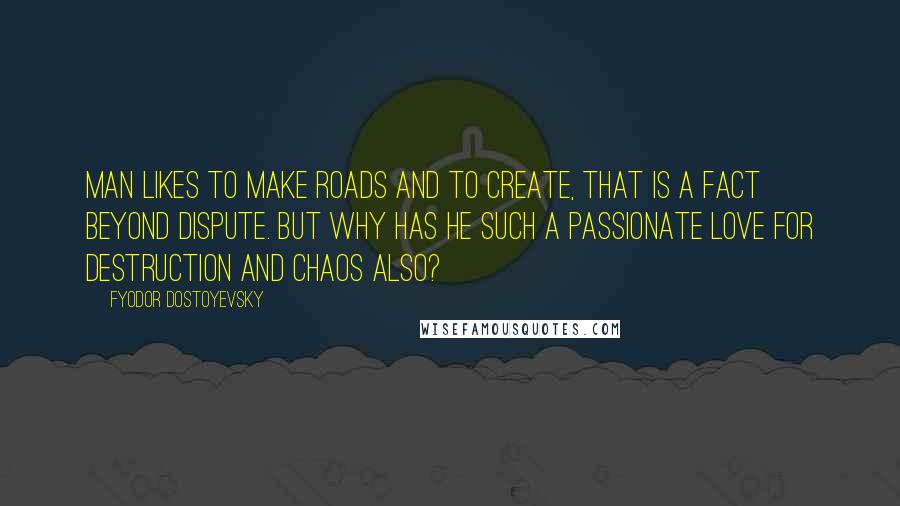 Fyodor Dostoyevsky Quotes: Man likes to make roads and to create, that is a fact beyond dispute. But why has he such a passionate love for destruction and chaos also?