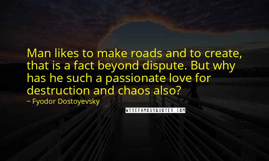 Fyodor Dostoyevsky Quotes: Man likes to make roads and to create, that is a fact beyond dispute. But why has he such a passionate love for destruction and chaos also?