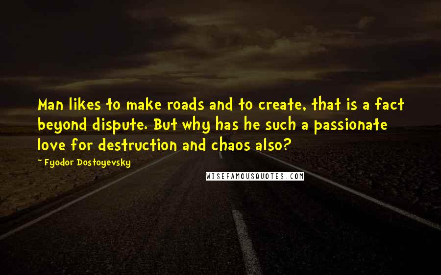 Fyodor Dostoyevsky Quotes: Man likes to make roads and to create, that is a fact beyond dispute. But why has he such a passionate love for destruction and chaos also?