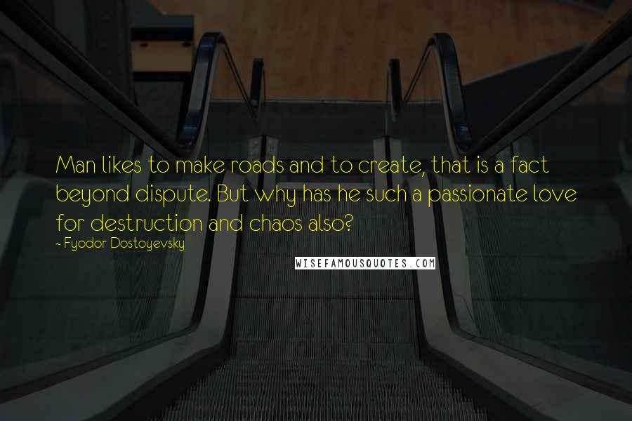 Fyodor Dostoyevsky Quotes: Man likes to make roads and to create, that is a fact beyond dispute. But why has he such a passionate love for destruction and chaos also?