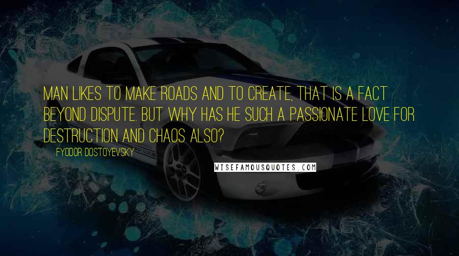 Fyodor Dostoyevsky Quotes: Man likes to make roads and to create, that is a fact beyond dispute. But why has he such a passionate love for destruction and chaos also?