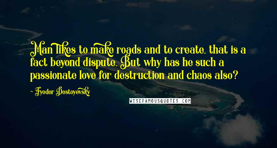 Fyodor Dostoyevsky Quotes: Man likes to make roads and to create, that is a fact beyond dispute. But why has he such a passionate love for destruction and chaos also?