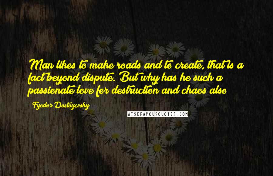 Fyodor Dostoyevsky Quotes: Man likes to make roads and to create, that is a fact beyond dispute. But why has he such a passionate love for destruction and chaos also?