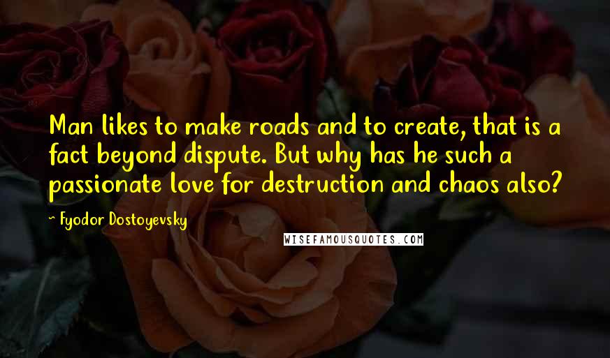 Fyodor Dostoyevsky Quotes: Man likes to make roads and to create, that is a fact beyond dispute. But why has he such a passionate love for destruction and chaos also?