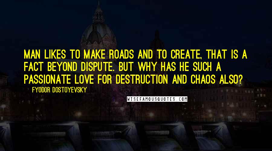 Fyodor Dostoyevsky Quotes: Man likes to make roads and to create, that is a fact beyond dispute. But why has he such a passionate love for destruction and chaos also?